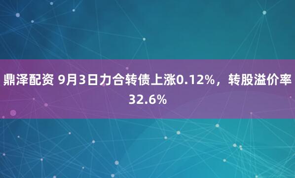 鼎泽配资 9月3日力合转债上涨0.12%，转股溢价率32.6%