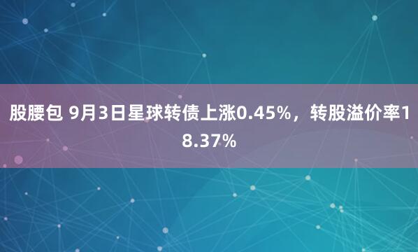 股腰包 9月3日星球转债上涨0.45%，转股溢价率18.37%