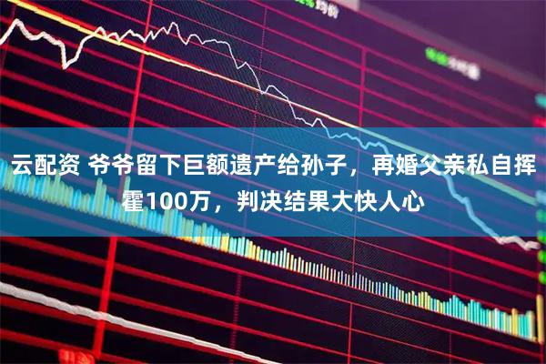 云配资 爷爷留下巨额遗产给孙子，再婚父亲私自挥霍100万，判决结果大快人心