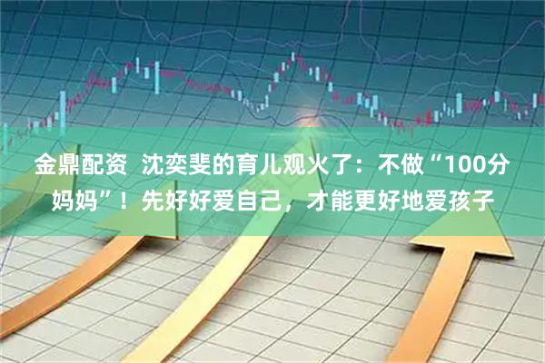 金鼎配资  沈奕斐的育儿观火了：不做“100分妈妈”！先好好爱自己，才能更好地爱孩子
