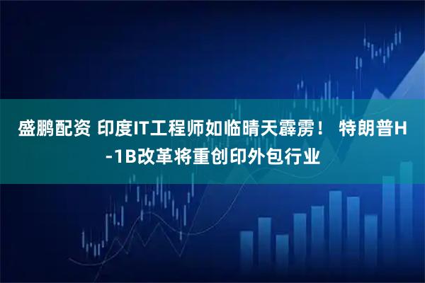 盛鹏配资 印度IT工程师如临晴天霹雳！ 特朗普H-1B改革将重创印外包行业