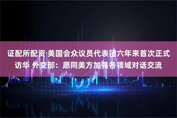 证配所配资 美国会众议员代表团六年来首次正式访华 外交部：愿同美方加强各领域对话交流
