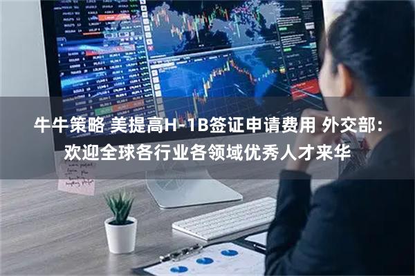 牛牛策略 美提高H-1B签证申请费用 外交部：欢迎全球各行业各领域优秀人才来华