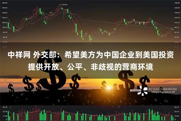 中祥网 外交部：希望美方为中国企业到美国投资提供开放、公平、非歧视的营商环境