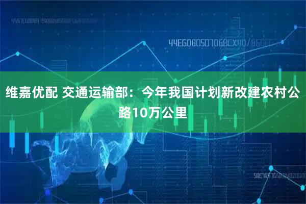 维嘉优配 交通运输部：今年我国计划新改建农村公路10万公里