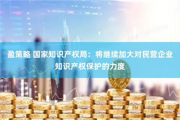 盈策略 国家知识产权局：将继续加大对民营企业知识产权保护的力度