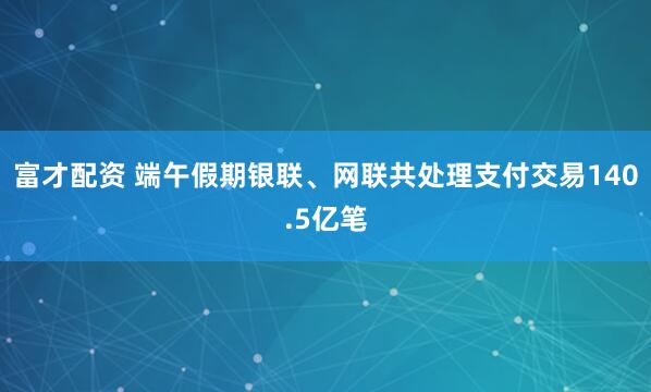 富才配资 端午假期银联、网联共处理支付交易140.5亿笔