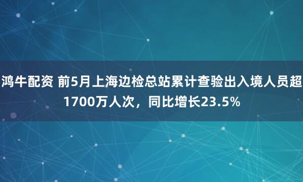 鸿牛配资 前5月上海边检总站累计查验出入境人员超1700万人次，同比增长23.5%
