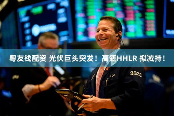 粤友钱配资 光伏巨头突发！高瓴HHLR 拟减持！