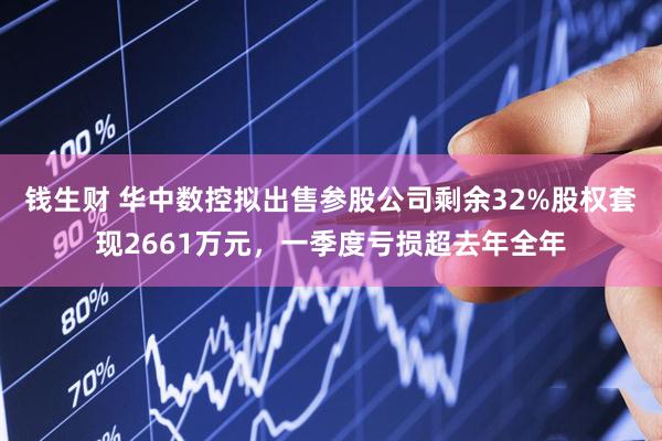 钱生财 华中数控拟出售参股公司剩余32%股权套现2661万元，一季度亏损超去年全年