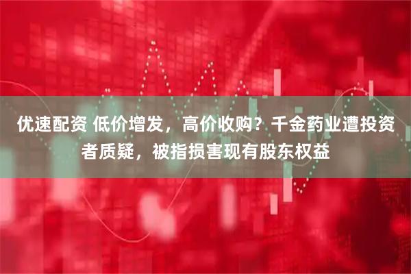 优速配资 低价增发，高价收购？千金药业遭投资者质疑，被指损害现有股东权益