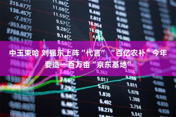 中玉束哈 刘强东上阵“代言” “百亿农补”今年要造一百万亩“京东基地”