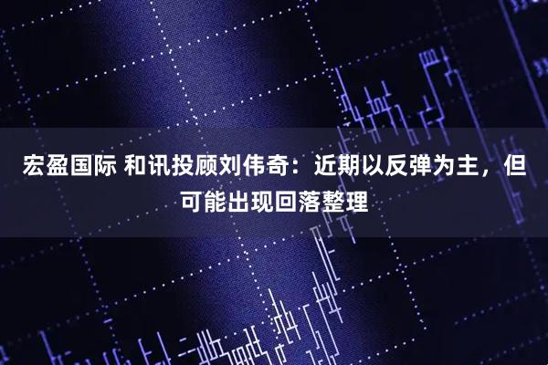 宏盈国际 和讯投顾刘伟奇：近期以反弹为主，但可能出现回落整理