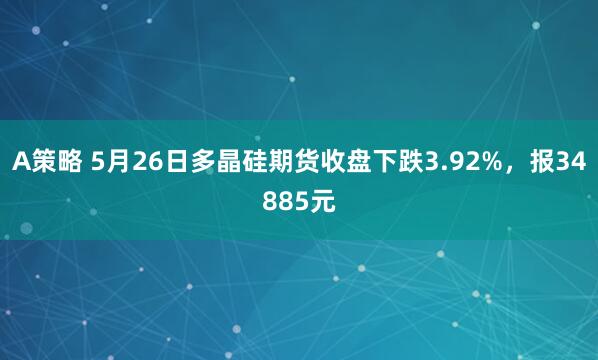 A策略 5月26日多晶硅期货收盘下跌3.92%，报34885元