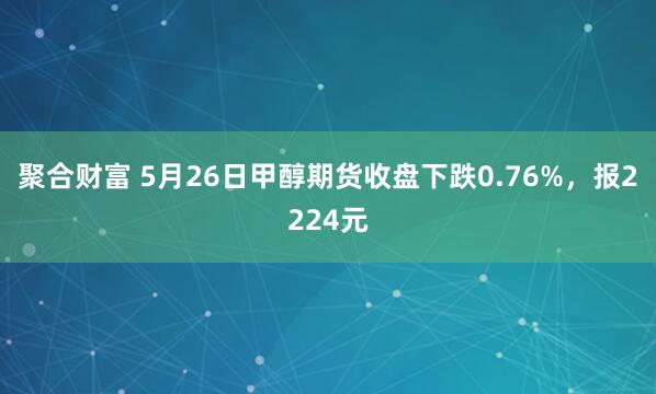 聚合财富 5月26日甲醇期货收盘下跌0.76%，报2224元