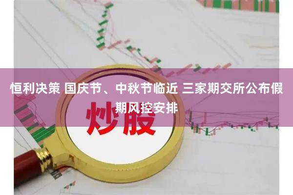 恒利决策 国庆节、中秋节临近 三家期交所公布假期风控安排