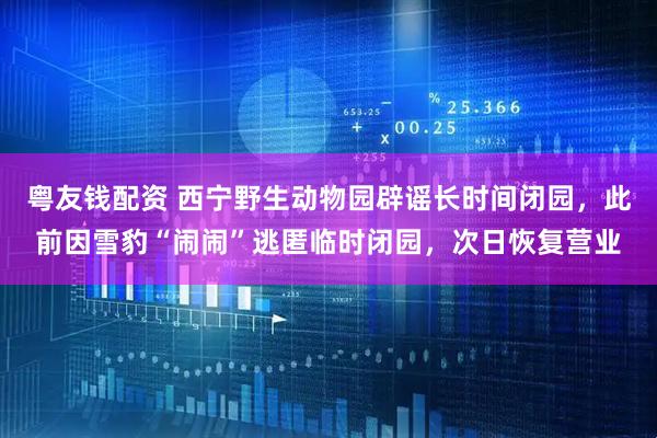 粤友钱配资 西宁野生动物园辟谣长时间闭园，此前因雪豹“闹闹”逃匿临时闭园，次日恢复营业