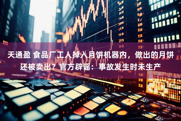 天通盈 食品厂工人掉入月饼机器内，做出的月饼还被卖出？官方辟谣：事故发生时未生产