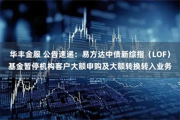 华丰金服 公告速递：易方达中债新综指（LOF）基金暂停机构客户大额申购及大额转换转入业务