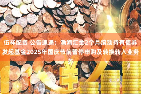伍祥配资 公告速递：渤海汇金2个月滚动持有债券发起基金2025年国庆节前暂停申购及转换转入业务