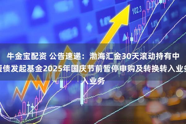 牛金宝配资 公告速递：渤海汇金30天滚动持有中短债发起基金2025年国庆节前暂停申购及转换转入业务