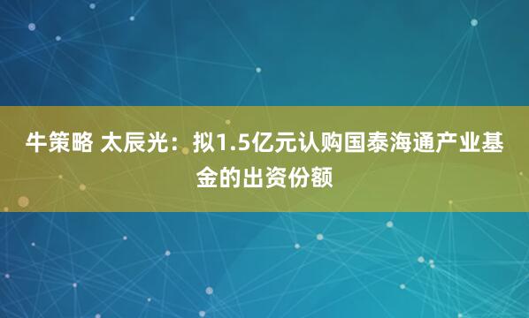 牛策略 太辰光：拟1.5亿元认购国泰海通产业基金的出资份额