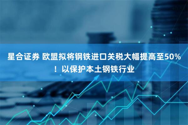 星合证券 欧盟拟将钢铁进口关税大幅提高至50%！以保护本土钢铁行业