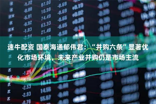 速牛配资 国泰海通郁伟君：“并购六条”显著优化市场环境，未来产业并购仍是市场主流